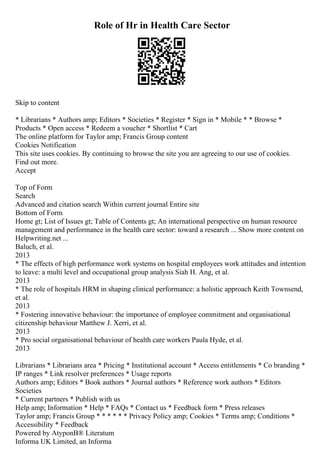Role of Hr in Health Care Sector
Skip to content
* Librarians * Authors amp; Editors * Societies * Register * Sign in * Mobile * * Browse *
Products * Open access * Redeem a voucher * Shortlist * Cart
The online platform for Taylor amp; Francis Group content
Cookies Notification
This site uses cookies. By continuing to browse the site you are agreeing to our use of cookies.
Find out more.
Accept
Top of Form
Search
Advanced and citation search Within current journal Entire site
Bottom of Form
Home gt; List of Issues gt; Table of Contents gt; An international perspective on human resource
management and performance in the health care sector: toward a research ... Show more content on
Helpwriting.net ...
Baluch, et al.
2013
* The effects of high performance work systems on hospital employees work attitudes and intention
to leave: a multi level and occupational group analysis Siah H. Ang, et al.
2013
* The role of hospitals HRM in shaping clinical performance: a holistic approach Keith Townsend,
et al.
2013
* Fostering innovative behaviour: the importance of employee commitment and organisational
citizenship behaviour Matthew J. Xerri, et al.
2013
* Pro social organisational behaviour of health care workers Paula Hyde, et al.
2013
Librarians * Librarians area * Pricing * Institutional account * Access entitlements * Co branding *
IP ranges * Link resolver preferences * Usage reports
Authors amp; Editors * Book authors * Journal authors * Reference work authors * Editors
Societies
* Current partners * Publish with us
Help amp; Information * Help * FAQs * Contact us * Feedback form * Press releases
Taylor amp; Francis Group * * * * * * Privacy Policy amp; Cookies * Terms amp; Conditions *
Accessibility * Feedback
Powered by AtyponВ® Literatum
Informa UK Limited, an Informa
 