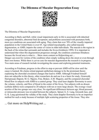 The Dilemma of Macular Degeneration Essay
The Dilemma of Macular Degeneration
According to Baily and Hall, while visual impairment early in life is associated with inherited
congenital disorders, abnormal fetal devepment, and problems associated with premature birth,
most eye conditions are associated with aging. They claim that over 70% of the visually impaired
population in the United States is over 65. Age related maculopathy, also called macular
degeneration, or AMD, impairs the center of vision in older individuals. The macula is the region in
the back of the retina that surrounds and includes the fovea (Goldstein 1999). It is important to
understand that when this degeneration progresses enough, the condition constitutes blindness
because the foveal area is what is ... Show more content on Helpwriting.net ...
Danger can exist for victims of the condition when simply walking down the street or even through
their own homes. While there is yet no cure for macular degeneration the research is in progress.
Two main areas of research include investigating the causes and exploring potential treatments.
According to Friedman, progress in the effort to stop or prevent AMD will be slow until the
cause is learned. He claims retinal pigmant epithelium damage to be the prominant theory
explaining the choroidal circulation changes that lead to AMD. Although Friedmal himself
does not subscribe to this theory, other researchers do and use it as a basis for study. Grunwald,
Harisprasad, Dupont, M. G. Mguire, Fine, Bruker, A.M. Maguire, and Ho compared choroidal
blood flow in subjects with AMD to a control group. They used laser doppler flowmetry to asess
the volume, velocity, and flow of blood in the center of the fovea. Ten subjects with no drusen
(cellular debris) were compared to 20 subjects with ten or more large drusen. The average visual
acuities of the two groups was very close. No significant differences between age, blood pressure,
or intraocular pressure was revealed between the subjects. Spraul, G. E. Lang, Grossnik laus, and
G. K. Lang questioned the validity of the study. They claim doppler flowmetry to be an imperfect
method for such a study because of multiple light scattering properties of the tissue. They also
... Get more on HelpWriting.net ...
 