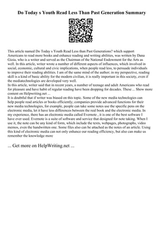 Do Today s Youth Read Less Than Past Generation Summary
This article named Do Today s Youth Read Less than Past Generations? which support
Americans to read more books and enhance reading and writing abilities, was written by Dana
Gioia, who is a writer and served as the Chairman of the National Endowment for the Arts as
well. In this article, writer wrote a number of different aspects of influences, which involved in
social, economic, cultural and civic implications, when people read less, to persuade individuals
to improve their reading abilities. I am of the same mind of the author; in my perspective, reading
skill is a kind of basic ability for the modern civilian, it is really important in this society, even if
the mediatechnologies are developed very well.
In this article, writer said that in recent years, a number of teenage and adult Americans who read
for pleasure and have habit of regular reading have been dropping for decades. These ... Show more
content on Helpwriting.net ...
It is doubtful that if writer was biased on this topic. Some of the new media technologies can
help people read articles or books efficiently; companies provide advanced functions for their
new media technologies, for example, people can take some notes use the specific pens on the
electronic media, let it have less differences between the real book and the electronic media. In
my experience, there has an electronic media called Evernote , it is one of the best software I
have ever used. Evernote is a suite of software and service that designed for note taking. When I
use it, the note can be any kind of form, which include the texts, webpages, photographs, video
memos, even the handwritten one. Some files also can be attached as the notes of an article. Using
this kind of electronic media can not only enhance our reading efficiency, but also can make us
remember the knowledge more
... Get more on HelpWriting.net ...
 