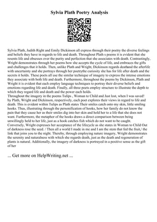 Sylvia Plath Poetry Analysis
Sylvia Plath, Judith Right and Emily Dickinson all express through their poetry the diverse feelings
and beliefs they have in regards to life and death. Throughout Plath s poems it is evident that she
resents life and obsesses over the purity and perfection that she associates with death. Contrastingly,
Wright demonstrates through her poems how she accepts the cycle of life, and embraces the gifts
and challenges that it holds. Then, unlike Plath and Wright, Dickinson regards deathand the afterlife
with uncertainty and she portrays through her poetrythe curiosity she has for life after death and the
secrets it holds. These poets all use the similar technique of imagery to express the intense emotions
they associate with both life and death. Furthermore, throughout the poems by Dickinson, Plath and
Wright it is evident that each employ language techniques to portray their diverse beliefs and
emotions regarding life and death. Finally, all three poets employ structure to illustrate the depth to
which they regard life and death and the power each holds.
Throughout the imagery in the poems Tulips , Woman to Child and Just lost, when I was saved!
by Plath, Wright and Dickinson, respectively, each poet explores their views in regard to life and
death. This is evident within Tulips as Plath states Their smiles catch onto my skin, little smiling
hooks. Thus, illustrating through the personification of hooks, how her family do not know the
pain that they cause her as their smiles dig into her skin and hold her to a life that she does not
want. Furthermore, the metaphor of the hooks draws a direct comparison between being
unwillingly held to her life, just as a hook catches fish which do not want to be caught.
Conversely, Wright expresses her acceptance of the lifecycle as she states in Woman to Child Out
of darkness rose the seed. / Then all a world I made in me and I am the stem that fed the fruit,/ the
link that joins you to the night. Thereby, through employing nature imagery, Wright demonstrates
the serenity and naturalness with which she regards death, just as the death and regeneration of
plants is natural. Additionally, the imagery of darkness is portrayed in a positive sense as the gift
of her
... Get more on HelpWriting.net ...
 
