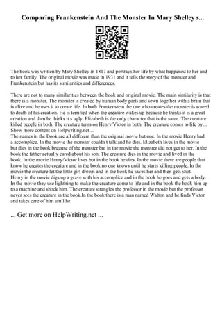 Comparing Frankenstein And The Monster In Mary Shelley s...
The book was written by Mary Shelley in 1817 and portrays her life by what happened to her and
to her family. The original movie was made in 1931 and it tells the story of the monster and
Frankenstein but has its similarities and differences.
There are not to many similarities between the book and original movie. The main similarity is that
there is a monster. The monster is created by human body parts and sewn together with a brain that
is alive and he uses it to create life. In both Frankenstein the one who creates the monster is scared
to death of his creation. He is terrified when the creature wakes up because he thinks it is a great
creation and then he thinks it s ugly. Elizabeth is the only character that is the same. The creature
killed people in both. The creature turns on Henry/Victor in both. The creature comes to life by...
Show more content on Helpwriting.net ...
The names in the Book are all different than the original movie but one. In the movie Henry had
a accomplice. In the movie the monster couldn t talk and he dies. Elizabeth lives in the movie
but dies in the book because of the monster but in the movie the monster did not get to her. In the
book the father actually cared about his son. The creature dies in the movie and lived in the
book. In the movie Henry/Victor lives but in the book he dies. In the movie there are people that
know he creates the creature and in the book no one knows until he starts killing people. In the
movie the creature let the little girl drown and in the book he saves her and then gets shot.
Henry in the movie digs up a grave with his accomplice and in the book he goes and gets a body.
In the movie they use lightning to make the creature come to life and in the book the hook him up
to a machine and shock him. The creature strangles the professor in the movie but the professor
never sees the creature in the book.In the book there is a man named Walton and he finds Victor
and takes care of him until he
... Get more on HelpWriting.net ...
 