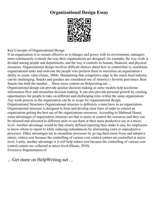 Organizational Design Essay
Key Concepts of Organizational Design
If an organization is to remain effective as it changes and grows with its environment, managers
must continuously evaluate the way their organizations are designed: for example, the way work is
divided among people and departments, and the way it controls its human, financial, and physical
resources. Organizational design involves difficult choices about how to control that is, coordinate
organizational tasks and motivate the people who perform them to maximize an organization s
ability to create value (Jones, 2004). Maintaining that competitive edge in the snack food industry
can be challenging. Snacks and goodies are considered one of America s favorite past times. Best
Snacks has held the number ... Show more content on Helpwriting.net ...
Organizational design can provide quicker decision making as some models help accelerate
information flow and streamline decision making. It can also provide personal growth by creating
opportunities for people to take on different and challenging roles within the same organization.
Any work process in the organization can be in scope for organizational design.
Organizational Structures Organizational structure is definitely a must have in an organization.
Organizational structure is designed to form and develop clear lines of order to control an
organization getting the best use of the organizations resources. According to Mahmud Hasan,
some advantages of organization structure are that is easier to control the resources and they can
be rationed and allocated to different units to use them at their more productive use at a micro
level. Another advantage would be that clearly defined reporting lines make it easy for employees
to know whom to report to while reducing redundancies by eliminating extra or unproductive
processes. Other advantages are to streamline processes by giving them more focus and adoptive
nature, reduce cost because the controlling of various cost control centers are controlled at micro
level. Lastly, another advantage is it will help reduce cost because the controlling of various cost
control centers are collected at micro level (Hasan, 2010).
Excessive fragmentation of
... Get more on HelpWriting.net ...
 