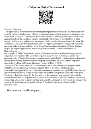 Chiquitas Global Turnaround
Executive Summary
This report details several international management problems that Chiquita has been faced with
over the past two decades. Many of these problems are to do with the company s previously poor
image when it came to Corporate and Social responsibility. Over the years Chiquita faced many
accusations about the conditions workers were faced with at many of their facilities in Latin
America and have also had their environmental policies questioned many times in the press. The
company has made great strides in recent years in improving their public image with regards to
corporate and social responsibility. In particular Chiquita s commitment to the Better Bananas
Project has helped improve their public image along with the ... Show more content on
Helpwriting.net ...
For example, in 1998 Chiquita fell a victim of an undercover investigation into dangerous and
illegal business practices. The Cincinnati Enquirer, a paper based in Kentucky, accused the
company guilty of labour, human rights, environmental and political violations in central America,
leaving an unsavoury impression of our company according to Jeff Zalla, current corporate
responsibility officer at Chiquita. (Luthans, F., amp; P. Doh, J. 2012).
The centre of the debate about the CSR is the nature and extent of corporate obligations that
extend beyond the economic and legal responsibilities of the firm. The idea of social
responsibilities supposes that the corporation has not only economic and legal obligations, but also
certain responsibilities to society which extend beyond these obligations (McGuire, 1963: 144).
The issue is therefore critical for the firm as it is in the business s long term self interest to be
socially responsible. If Chiquita wants to have a healthy climate in which to function in the future,
it must take actions now to ensure its long term viability. Ultimately it will benefit the company by
winning the public because the public believe firms should take on social responsibility.
Issue #2: Tariff
... Get more on HelpWriting.net ...
 