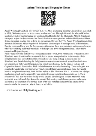 Adam Weishaupt Biography Essay
Adam Weishaupt was born on February 6, 1748. After graduating from the University of Ingolstadt
in 1768, Weishaupt went on to become a professor of law. Through his work he adopted Kantian
Idealism, which would influence his ideals and lead him to start the Illuminati. At first, Weishaupt
attempted to join the Freemasons, but found that it was too expensive and that his ideas would not
fit into the order, leading him to form his own group. On May 1, 1776, Adam Weishaupt
founded the
Bavarian Illuminati, which began with 5 members consisting of Weishaupt and 5 of his students.
Despite being unable to join the Freemasons, Adam used them as a prototype, using some elements
while also learning from their mistakes. Weishaupt also drew on organizational... Show more
content on Helpwriting.net ...
Niall Ferguson writes in his book The square and the Tower, from Freemasons to Facebook The
Illuminati were from the offset a contradiction in terms: an organization in the service of the
Enlightenment that shrouded itself in obfuscation. One thing to keep in mind is that the
Illuminati was founded during the Enlightenment era where orders such as the Illuminati were
not uncommon. Italy was still experiencing social unrest caused by the likes of Galileo and
Copernicus in their discoveries. Their beliefs however, are quite interesting. Their main goal was
essentially was to take over the world. They believed there was some hidden thing they could
learn to enlighten themselves. Seth Belfour writes in The Illuminati Vol 1 ...a hidden, out of sight
mechanism which can be grasped by our minds if we are enlightened enough to see it. Their
actual belief was that our whole reality works under a certain logical system. Members were
instructed to seek knowledge, know the aims of their society, and observe persons and events.
Essentially the Illuminati was formed as an order that watched and controlled all and for its
members to be the smartest, wisest, best, etc. of all the
... Get more on HelpWriting.net ...
 