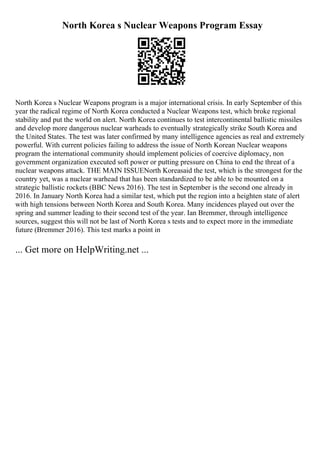 North Korea s Nuclear Weapons Program Essay
North Korea s Nuclear Weapons program is a major international crisis. In early September of this
year the radical regime of North Korea conducted a Nuclear Weapons test, which broke regional
stability and put the world on alert. North Korea continues to test intercontinental ballistic missiles
and develop more dangerous nuclear warheads to eventually strategically strike South Korea and
the United States. The test was later confirmed by many intelligence agencies as real and extremely
powerful. With current policies failing to address the issue of North Korean Nuclear weapons
program the international community should implement policies of coercive diplomacy, non
government organization executed soft power or putting pressure on China to end the threat of a
nuclear weapons attack. THE MAIN ISSUENorth Koreasaid the test, which is the strongest for the
country yet, was a nuclear warhead that has been standardized to be able to be mounted on a
strategic ballistic rockets (BBC News 2016). The test in September is the second one already in
2016. In January North Korea had a similar test, which put the region into a heighten state of alert
with high tensions between North Korea and South Korea. Many incidences played out over the
spring and summer leading to their second test of the year. Ian Bremmer, through intelligence
sources, suggest this will not be last of North Korea s tests and to expect more in the immediate
future (Bremmer 2016). This test marks a point in
... Get more on HelpWriting.net ...
 