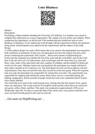 Color Blindness
Method
Participants
Psychology college students attending the University of California, Los Angeles were asked to
complete this experiment as a course requirement. The sample size was twenty one students. When
conducting the experiment, we did not ask if the students had any disabilities such as color
blindness or blindness. Every student just went through with the experiment without any questions
being asked. All participants were asked to be the experimenter and the subject of the study.
Design
A within subject design was used, which means that every person who participated was exposed to
both conditions or treatments. In this case, the participant served as the subject, but also as the
person conducting the experiment. This caused ... Show more content on Helpwriting.net ...
In this case the treatment was whether the ink of the color and the word differ, such as the word
blue in the ink color red. For both posters, each word began with the same letter (e.g. boat and
blue), color, order of the same letter and color, number of syllables, and the number of letters per
word were the same. Mistakes made were not penalized, the participant was simply told that if
they made a mistake to fix it and move on. The participants not only served as subjects, but also
experimenters. Once they served both roles, they moved on to the next group. When the response
time was said, the participant was responsible for writing their own time. The experimenter was
responsible for stopping and starting the watch. Both rooms were in a controlled setting, the
lighting, temperature, and the amount of people inside the room were controlled. Room N and I
were clearly labelled.
The words that were used in the control group were, starting from the left column: boat, yogurt,
brain, rat, and goose. The words used are five English words and the colors that were used were
red, green, yellow, black, and blue. This study was conducted at approximately 9:00 a.m on
Wednesday April 5th. In order to record the data of the whole class, every person said their own
score out loud for both group N and I and we took the
... Get more on HelpWriting.net ...
 