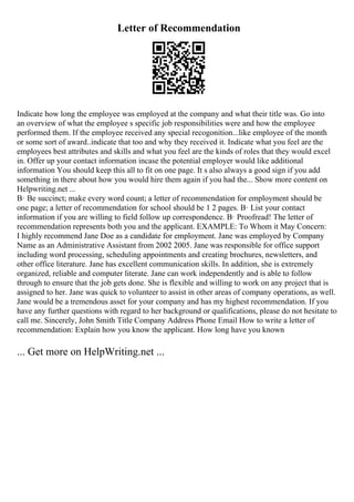 Letter of Recommendation
Indicate how long the employee was employed at the company and what their title was. Go into
an overview of what the employee s specific job responsibilities were and how the employee
performed them. If the employee received any special recogonition...like employee of the month
or some sort of award..indicate that too and why they received it. Indicate what you feel are the
employees best attributes and skills and what you feel are the kinds of roles that they would excel
in. Offer up your contact information incase the potential employer would like additional
information You should keep this all to fit on one page. It s also always a good sign if you add
something in there about how you would hire them again if you had the... Show more content on
Helpwriting.net ...
В· Be succinct; make every word count; a letter of recommendation for employment should be
one page; a letter of recommendation for school should be 1 2 pages. В· List your contact
information if you are willing to field follow up correspondence. В· Proofread! The letter of
recommendation represents both you and the applicant. EXAMPLE: To Whom it May Concern:
I highly recommend Jane Doe as a candidate for employment. Jane was employed by Company
Name as an Administrative Assistant from 2002 2005. Jane was responsible for office support
including word processing, scheduling appointments and creating brochures, newsletters, and
other office literature. Jane has excellent communication skills. In addition, she is extremely
organized, reliable and computer literate. Jane can work independently and is able to follow
through to ensure that the job gets done. She is flexible and willing to work on any project that is
assigned to her. Jane was quick to volunteer to assist in other areas of company operations, as well.
Jane would be a tremendous asset for your company and has my highest recommendation. If you
have any further questions with regard to her background or qualifications, please do not hesitate to
call me. Sincerely, John Smith Title Company Address Phone Email How to write a letter of
recommendation: Explain how you know the applicant. How long have you known
... Get more on HelpWriting.net ...
 