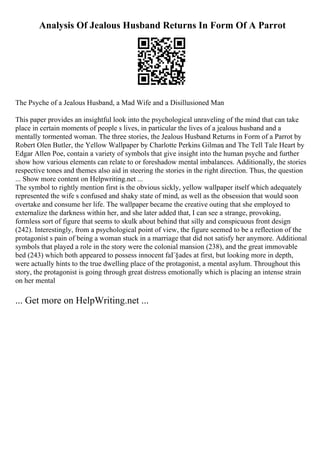 Analysis Of Jealous Husband Returns In Form Of A Parrot
The Psyche of a Jealous Husband, a Mad Wife and a Disillusioned Man
This paper provides an insightful look into the psychological unraveling of the mind that can take
place in certain moments of people s lives, in particular the lives of a jealous husband and a
mentally tormented woman. The three stories, the Jealous Husband Returns in Form of a Parrot by
Robert Olen Butler, the Yellow Wallpaper by Charlotte Perkins Gilman
, and The Tell Tale Heart by
Edgar Allen Poe, contain a variety of symbols that give insight into the human psyche and further
show how various elements can relate to or foreshadow mental imbalances. Additionally, the stories
respective tones and themes also aid in steering the stories in the right direction. Thus, the question
... Show more content on Helpwriting.net ...
The symbol to rightly mention first is the obvious sickly, yellow wallpaper itself which adequately
represented the wife s confused and shaky state of mind, as well as the obsession that would soon
overtake and consume her life. The wallpaper became the creative outing that she employed to
externalize the darkness within her, and she later added that, I can see a strange, provoking,
formless sort of figure that seems to skulk about behind that silly and conspicuous front design
(242). Interestingly, from a psychological point of view, the figure seemed to be a reflection of the
protagonist s pain of being a woman stuck in a marriage that did not satisfy her anymore. Additional
symbols that played a role in the story were the colonial mansion (238), and the great immovable
bed (243) which both appeared to possess innocent faГ§ades at first, but looking more in depth,
were actually hints to the true dwelling place of the protagonist, a mental asylum. Throughout this
story, the protagonist is going through great distress emotionally which is placing an intense strain
on her mental
... Get more on HelpWriting.net ...
 