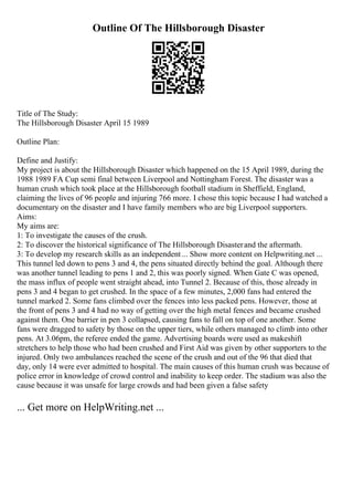 Outline Of The Hillsborough Disaster
Title of The Study:
The Hillsborough Disaster April 15 1989
Outline Plan:
Define and Justify:
My project is about the Hillsborough Disaster which happened on the 15 April 1989, during the
1988 1989 FA Cup semi final between Liverpool and Nottingham Forest. The disaster was a
human crush which took place at the Hillsborough football stadium in Sheffield, England,
claiming the lives of 96 people and injuring 766 more. I chose this topic because I had watched a
documentary on the disaster and I have family members who are big Liverpool supporters.
Aims:
My aims are:
1: To investigate the causes of the crush.
2: To discover the historical significance of The Hillsborough Disasterand the aftermath.
3: To develop my research skills as an independent... Show more content on Helpwriting.net ...
This tunnel led down to pens 3 and 4, the pens situated directly behind the goal. Although there
was another tunnel leading to pens 1 and 2, this was poorly signed. When Gate C was opened,
the mass influx of people went straight ahead, into Tunnel 2. Because of this, those already in
pens 3 and 4 began to get crushed. In the space of a few minutes, 2,000 fans had entered the
tunnel marked 2. Some fans climbed over the fences into less packed pens. However, those at
the front of pens 3 and 4 had no way of getting over the high metal fences and became crushed
against them. One barrier in pen 3 collapsed, causing fans to fall on top of one another. Some
fans were dragged to safety by those on the upper tiers, while others managed to climb into other
pens. At 3.06pm, the referee ended the game. Advertising boards were used as makeshift
stretchers to help those who had been crushed and First Aid was given by other supporters to the
injured. Only two ambulances reached the scene of the crush and out of the 96 that died that
day, only 14 were ever admitted to hospital. The main causes of this human crush was because of
police error in knowledge of crowd control and inability to keep order. The stadium was also the
cause because it was unsafe for large crowds and had been given a false safety
... Get more on HelpWriting.net ...
 