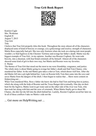 True Grit Book Report
Katelyn Cagle
Mrs. Workman
English H
August 7, 2015
True Grit
Title
I believe that True Grit properly titles this book. Throughout the story almost all of the characters
displayed some of kind of bravery or courage, a.k.a grit(courage and resolve; strength of character).
Mattie Ross especially had grit. She was only fourteen when she took on a daring task most people
wouldn t, to find fugitives in the Choctaw Territory and avenge her father s death. Mattie was the
biggest example of True Grit , in my opinion. Another was Rooster Cogburn. He went rode
bravely, into a shootout, with four brutal criminals all by himself. Almost all of the characters
showed some kind of grit in their own way, but Mattie and Rooster were my favorites.
4. Theme
The themes of True Grit that stood out the most to me were friendship, vengeance, and justice.
The whole story is about Mattie going to avenge her father s death and find Tom Chaney, who
murdered her father. In the end Mattie gets takes a shot at Tom, which doesn t kill him. After she
did Mattie fell into a pit right behind her. Later on Rooster kills Tom then came into the cave and
saves Mattie from the dangers of the ditch. I then began to realize that ... Show more content on
Helpwriting.net ...
When Tom murdered Miss. Ross s father she knew she had to find Tom and bring him to justice,
which she along with the help of Rooster and the Texas Ranger did eventually. One day on their
hunt for the fugitive, Mattie went to get water and on the other side of the river was Tom, who
then took her along with him and the crew of criminals. When Mattie finally got to shoot Mr.
Chaney, she did, but she fell into the ditch behind her. Luckily, Rooster Cogburn saved her later on.
In all of these conflicts I take on Mattie s side not the
... Get more on HelpWriting.net ...
 