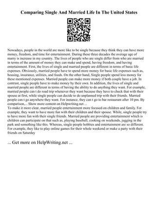 Comparing Single And Married Life In The United States
Nowadays, people in the world are more like to be single because they think they can have more
money, freedom, and time for entertainment. During these three decades the average age of
marry is increase in my country. The lives of people who are single differ from who are married
in terms of the amount of money they can make and spend, having freedom, and having
entertainment. First, the lives of single and married people are different in terms of basic life
expenses. Obviously, married people have to spend more money for basic life expenses such as,
housing, insurance, utilities, and foods. On the other hand, Single people spend less money for
these mentioned expenses. Married people can make more money if both couple have a job. In
contrast, single people have to make money by their own. In addition, the lives of single and
married people are different in terms of having the ability to do anything they want. For example,
married people can t do road trip whenever they want because they have to check that with their
spouse at first, while single people can decide to do unplanned trip with their friends. Married
people can t go anywhere they want. For instance, they can t go to bar restaurant after 10 pm. By
comparison,... Show more content on Helpwriting.net ...
To make it more clear, married people entertainment more focused on children and family. For
example, they want to have more fun with their children and their spouse. While, single people try
to have more fun with their single friends. Married people are providing entertainment which is
children can participate on that such as, playing baseball, cooking on weekends, jugging in the
park and something like this. Whereas, single people hobbies and entertainment are so different.
For example, they like to play online games for their whole weekend or make a party with their
friends on Saturday
... Get more on HelpWriting.net ...
 