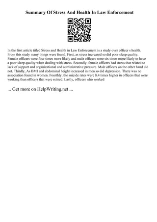 Summary Of Stress And Health In Law Enforcement
In the first article titled Stress and Health in Law Enforcement is a study over officer s health.
From this study many things were found. First, as stress increased so did poor sleep quality.
Female officers were four times more likely and male officers were six times more likely to have
a poor sleep quality when dealing with stress. Secondly, female officers had stress that related to
lack of support and organizational and administrative pressure. Male officers on the other hand did
not. Thirdly, As BMI and abdominal height increased in men so did depression. There was no
association found in women. Fourthly, the suicide rates were 8.4 times higher in officers that were
working than officers that were retired. Lastly, officers who worked
... Get more on HelpWriting.net ...
 