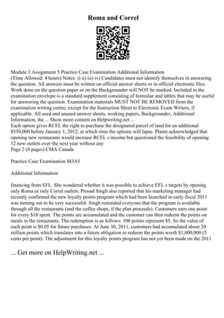 Roma and Correl
Module 3 Assignment 5 Practice Case Examination Additional Information
(Time Allowed: 4 hours) Notes: i) ii) iii) iv) Candidates must not identify themselves in answering
the question. All answers must be written on official answer sheets or in official electronic files.
Work done on the question paper or on the Backgrounder will NOT be marked. Included in the
examination envelope is a standard supplement consisting of formulae and tables that may be useful
for answering the question. Examination materials MUST NOT BE REMOVED from the
examination writing centre, except for the Instruction Sheet to Electronic Exam Writers, if
applicable. All used and unused answer sheets, working papers, Backgrounder, Additional
Information, the ... Show more content on Helpwriting.net ...
Each option gives RCFL the right to purchase the designated parcel of land for an additional
$550,000 before January 1, 2012, at which time the options will lapse. Plante acknowledged that
opening new restaurants would increase RCFL s income but questioned the feasibility of opening
12 new outlets over the next year without any
Page 2 (8 pages) CMA Canada
Practice Case Examination M3A5
Additional Information
financing from EFL. She wondered whether it was possible to achieve EFL s targets by opening
only Roma or only Corral outlets. Prosad Singh also reported that his marketing manager had
recently confirmed the new loyalty points program which had been launched in early fiscal 2011
was turning out to be very successful. Singh reminded everyone that the program is available
through all the restaurants (and the coffee shops, if the plan proceeds). Customers earn one point
for every $10 spent. The points are accumulated and the customer can then redeem the points on
meals in the restaurants. The redemption is as follows: 100 points represent $5. So the value of
each point is $0.05 for future purchases. At June 30, 2011, customers had accumulated about 20
million points which translates into a future obligation to redeem the points worth $1,000,000 (5
cents per point). The adjustment for this loyalty points program has not yet been made on the 2011
... Get more on HelpWriting.net ...
 
