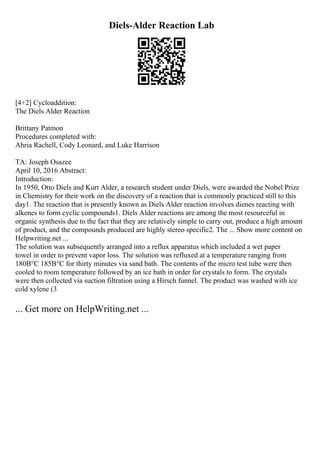Diels-Alder Reaction Lab
[4+2] Cycloaddition:
The Diels Alder Reaction
Brittany Patmon
Procedures completed with:
Ahria Rachell, Cody Leonard, and Luke Harrison
TA: Joseph Osazee
April 10, 2016 Abstract:
Introduction:
In 1950, Otto Diels and Kurt Alder, a research student under Diels, were awarded the Nobel Prize
in Chemistry for their work on the discovery of a reaction that is commonly practiced still to this
day1. The reaction that is presently known as Diels Alder reaction involves dienes reacting with
alkenes to form cyclic compounds1. Diels Alder reactions are among the most resourceful in
organic synthesis due to the fact that they are relatively simple to carry out, produce a high amount
of product, and the compounds produced are highly stereo specific2. The ... Show more content on
Helpwriting.net ...
The solution was subsequently arranged into a reflux apparatus which included a wet paper
towel in order to prevent vapor loss. The solution was refluxed at a temperature ranging from
180В°C 185В°C for thirty minutes via sand bath. The contents of the micro test tube were then
cooled to room temperature followed by an ice bath in order for crystals to form. The crystals
were then collected via suction filtration using a Hirsch funnel. The product was washed with ice
cold xylene (3
... Get more on HelpWriting.net ...
 
