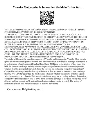 Yamaha Motorcycles Is Innovation the Main Driver for...
YAMAHA MOTORCYCLES ВIS INNOVATION THE MAIN DRIVER FOR SUSTAINING
COMPETITIVE ADVANTAGE? TABLE OF CONTENTS
1.0 ABSTRACT 2.0 INTRODUCTION 2.1.0 STUDY CONTEXT AND PURPOSE 2.1.2
RESEARCH OBJECTIVES AND PROCESS 3.0 LITERATURE REVIEW 3.1.0 THE ROLE OF
INNOVATION WITHIN A CORPORATION 3.2.0 CREATING SUSTAINED COMPETITIVE
ADVANTAGE 3.4.0 BUYER BEHAVIOUR 3.4.1 DIFFUSION OF INNOVATION
WITHIN
BUYER BEHAVIOUR 3.5.0 PROPOSITIONS 4.0 METHODOLOGY 4.1.0
METHODOLOGICAL APPROACH 4.1.1 QUALITATIVE VS. QUANTITATIVE 4.2.0 DATA
COLLECTION METHOD 4.2.1 PRIMARY RESEARCHINTERVIEW METHOD 4.3.0 SAMPLE
AND PARTICIPANTS 4.4.0 DATA ANALYSIS AND ANALYTICAL FRAMEWORK 4.4.1
CODE LIST AND THEMES 5.0 RESEARCH FINDINGS AND DISCUSSIONS 5.1.0
PROPOSITION 1 BUYER ... Show more content on Helpwriting.net ...
The study will look at the superbike segment of Yamaha and focus on the Yamaha R1, a popular
sports bike within the superbike market. The term innovation is defined as a change that creates a
new dimension of performance (Drucker Hesselbein, 2002) and in the context of this study it is
both the element of change and the increase in product performance which raises the questions,
whether it is this element alone which fuels the success for sustaining competitive advantage?
Competitive advantage is defined as a position that a firm occupies in its competitive landscape
(Porter, 1985). Porter described the position as a situation whether sustainable or not as a point
whereby earnings exceed costs. This simple calculation suggests, according to Porter that ordinary
competitive pressures are not able to drive down the firms earnings to the point where they cover
all costs and just provide sufficient additional return to keep capital invested. The notion of
sustainability is an area which is difficult to achieve here as the
... Get more on HelpWriting.net ...
 