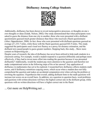 Disfluency Among College Students
Additionally, disfluency has been shown to reveal metacognitive processes, or thoughts on one s
own thoughts or ideas (Galak, Nelson, 2002). One study demonstrated that when participants were
asked to guess the distance from one city to another, those who were presented with a disfluent
questionnaire guessed much greater distances than those who received a fluent questionnaire
(Alter, Oppenheimer, 2008). In fact, those who were presented with disfluent questions guessed an
average of 1,331.7 miles, while those with the fluent questions guessed 641.9 miles. This study
suggested the participants used visual text fluency as a proxy for distance estimation, and the
disfluent text caused people to guess greater numbers. Stepping back, this study... Show more
content on Helpwriting.net ...
Despite years of research, the idea of disfluency has never been utilized to help math students in a
classroom setting. For example, would a student respond to a question differently and perhaps more
effectively, if they had to invest more effort into reading the question because it was presented
disfluently? Additionally, would the student pay more attention to the question and therefore not
make computational errors in the following steps of his or her answer? Any application of
disfluency in mathematics has yet to be explored. I researched how disfluency affects students math
scores, and if disfluency minimizes copying errors, which occur when a student does not fully
comprehend the question and makes an accidental computation error when solving the problem or
rewriting the equation. I hypothesize that overall, adding disfluent fonts to the math questions will
increase test scores on an overall basis. In addition, on a question to question basis, word problems
and questions with written directions will have the highest correct rate in the disfluent group, while
questions with no written directions will have a higher correct rate in the fluent
... Get more on HelpWriting.net ...
 