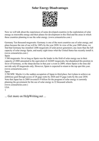 Solar Energy Disadvantages
Now we will talk about the experiences of some developed countries in the exploitation of solar
energy as renewable energy and their planes for development in this filed and the areas in which
these countries planning to use the solar energy. (www.ezinearticles.com )
Germany Ten thousand megawatts: Germany is one of the most countries use of solar energy, and
plans because the rate of use will be 100% by the year 2050. In view of the year 2009 alone, we
find that Germany has installed 3,806 megawatts of solar power generators; any more than the full
capacity of solar energy Spain, and nearly eight times what the United States has recently install it.
(www.ezinearticles.com )
Spain
3 500 megawatts: for as long as Spain was the leader in the field of solar energy use in their
capacity of 2008 amounted to the equivalent of Al2605 megawatts, but abandoned this position in
favor of Germany, so the sharp decline in that year s event in 2009, where Spain is the time did
not ride only 69 megawatts only. However, Spain is expected to return to the top spot this year.
(www.ezinearticles.com )
Japan
2,700 MW: Maybe it is the sudden occupation of Japan to third place, but it plans to achieve an
ambitious goal through access of 28 gaga watts by 2020 and 53 gaga watts by the year 2030.
Note that Japan has in 2009 invested $ 9 billion for the program of solar energy is currently
planning the government for the use of solar energy in 32 thousand schools.
(www.ezinearticles.com )
USA
1
... Get more on HelpWriting.net ...
 