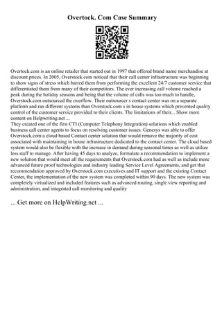 Overtock. Com Case Summary
Overtock.com is an online retailer that started out in 1997 that offered brand name merchandise at
discount prices. In 2005, Overstock.com noticed that their call center infrastructure was beginning
to show signs of stress which barred them from performing the excellent 24/7 customer service that
differentiated them from many of their competitors. The ever increasing call volume reached a
peak during the holiday seasons and being that the volume of calls was too much to handle,
Overstock.com outsourced the overflow. Their outsourcer s contact center was on a separate
platform and ran different systems than Overstock.com s in house systems which prevented quality
control of the customer service provided to their clients. The limitations of their... Show more
content on Helpwriting.net ...
They created one of the first CTI (Computer Telephony Integration) solutions which enabled
business call center agents to focus on resolving customer issues. Genesys was able to offer
Overstock.com a cloud based Contact center solution that would remove the majority of cost
associated with maintaining in house infrastructure dedicated to the contact center. The cloud based
system would also be flexible with the increase in demand during seasonal times as well as utilize
less staff to manage. After having 45 days to analyze, formulate a recommendation to implement a
new solution that would meet all the requirements that Overstock.com had as well as include more
advanced future proof technologies and industry leading Service Level Agreements, and get that
recommendation approved by Overstock.com executives and IT support and the existing Contact
Center, the implementation of the new system was completed within 90 days. The new system was
completely virtualized and included features such as advanced routing, single view reporting and
administration, and integrated call monitoring and quality
... Get more on HelpWriting.net ...
 