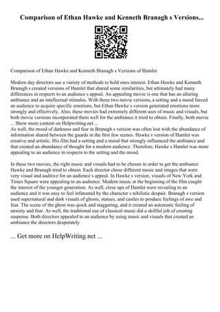 Comparison of Ethan Hawke and Kenneth Branagh s Versions...
Comparison of Ethan Hawke and Kenneth Branagh s Versions of Hamlet
Modern day directors use a variety of methods to hold ones interest. Ethan Hawke and Kenneth
Branagh s created versions of Hamlet that shared some similarities, but ultimately had many
differences in respects to an audience s appeal. An appealing movie is one that has an alluring
ambiance and an intellectual stimulus. With these two movie versions, a setting and a mood forced
an audience to acquire specific emotions, but Ethan Hawke s version generated emotions more
strongly and effectively. Also, these movies had extremely different uses of music and visuals, but
both movie versions incorporated them well for the ambiance it tried to obtain. Finally, both movie
... Show more content on Helpwriting.net ...
As well, the mood of darkness and fear in Branagh s version was often lost with the abundance of
information shared between the guards in the first few scenes. Hawke s version of Hamlet was
creative and artistic. His film had a setting and a mood that strongly influenced the ambiance and
that created an abundance of thought for a modern audience. Therefore, Hawke s Hamlet was more
appealing to an audience in respects to the setting and the mood.
In these two movies, the right music and visuals had to be chosen in order to get the ambiance
Hawke and Branagh tried to obtain. Each director chose different music and images that were
very visual and auditive for an audience s appeal. In Hawke s version, visuals of New York and
Times Square were appealing to an audience. Modern music at the beginning of the film caught
the interest of the younger generation. As well, close ups of Hamlet were revealing to an
audience and it was easy to feel infatuated by the character s nihilistic despair. Branagh s version
used supernatural and dark visuals of ghosts, statues, and castles to produce feelings of awe and
fear. The scene of the ghost was quick and staggering, and it created an automatic feeling of
anxiety and fear. As well, the traditional use of classical music did a skillful job of creating
suspense. Both directors appealed to an audience by using music and visuals that created an
ambiance the directors desperately
... Get more on HelpWriting.net ...
 