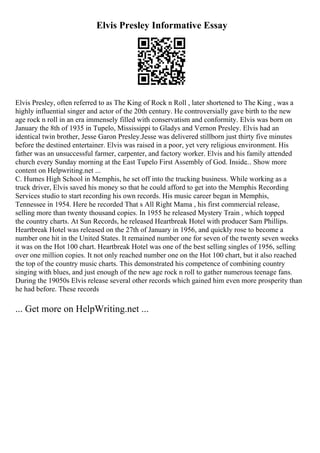 Elvis Presley Informative Essay
Elvis Presley, often referred to as The King of Rock n Roll , later shortened to The King , was a
highly influential singer and actor of the 20th century. He controversially gave birth to the new
age rock n roll in an era immensely filled with conservatism and conformity. Elvis was born on
January the 8th of 1935 in Tupelo, Mississippi to Gladys and Vernon Presley. Elvis had an
identical twin brother, Jesse Garon Presley.Jesse was delivered stillborn just thirty five minutes
before the destined entertainer. Elvis was raised in a poor, yet very religious environment. His
father was an unsuccessful farmer, carpenter, and factory worker. Elvis and his family attended
church every Sunday morning at the East Tupelo First Assembly of God. Inside... Show more
content on Helpwriting.net ...
C. Humes High School in Memphis, he set off into the trucking business. While working as a
truck driver, Elvis saved his money so that he could afford to get into the Memphis Recording
Services studio to start recording his own records. His music career began in Memphis,
Tennessee in 1954. Here he recorded That s All Right Mama , his first commercial release,
selling more than twenty thousand copies. In 1955 he released Mystery Train , which topped
the country charts. At Sun Records, he released Heartbreak Hotel with producer Sam Phillips.
Heartbreak Hotel was released on the 27th of January in 1956, and quickly rose to become a
number one hit in the United States. It remained number one for seven of the twenty seven weeks
it was on the Hot 100 chart. Heartbreak Hotel was one of the best selling singles of 1956, selling
over one million copies. It not only reached number one on the Hot 100 chart, but it also reached
the top of the country music charts. This demonstrated his competence of combining country
singing with blues, and just enough of the new age rock n roll to gather numerous teenage fans.
During the 19050s Elvis release several other records which gained him even more prosperity than
he had before. These records
... Get more on HelpWriting.net ...
 