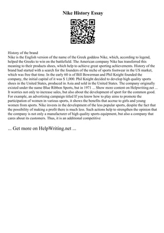 Nike History Essay
History of the brand
Nike is the English version of the name of the Greek goddess Nike, which, according to legend,
helped the Greeks to win on the battlefield. The American company Nike has transferred this
meaning to their products shoes, which help to achieve great sporting achievements. History of the
brand had started with a search for the founders of the niche of sports footwear in the US market,
which was free that time. In the early 60 is of Bill Bowerman and Phil Knight founded the
company, the initial capital of it was $ 1,000. Phil Knight decided to develop high quality sports
shoes in the United States, produced in Asia and sold in the United States. The company originally
existed under the name Blue Ribbon Sports, but in 1971 ... Show more content on Helpwriting.net ...
It worries not only to increase sales, but also about the development of sport for the common good.
For example, an advertising campaign titled If you know how to play aims to promote the
participation of women in various sports, it shows the benefits that accrue to girls and young
women from sports. Nike invests in the development of the less popular sports, despite the fact that
the possibility of making a profit there is much less. Such actions help to strengthen the opinion that
the company is not only a manufacturer of high quality sports equipment, but also a company that
cares about its customers. Thus, it is an additional competitive
... Get more on HelpWriting.net ...
 