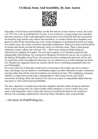 Civilized, Sense And Sensibility, By Jane Austen
Enjoyable, civilized Sense and Sensibility was the first and one of Jane Austen s novels; she wrote
it in 1795, but it was not published for 16 years. It was written by a young woman who ostensibly
had little experience of the world although her fiction proves she missed the little that occurred on
her domestic stage and the story reflects that orientation, as a mother and her three daughters wait
passively while all the interesting men in the vicinity disappear on unexplained missions to London.
In a modern story, the women would have demanded explanations. What gives Sense and Sensibility
its tension and mystery are that the characters rarely say what they mean. There is great gossip
within the women s sphere, but with men. The ... Show more content on Helpwriting.net ...
Edward leaves suddenly for London. The next man to appear is Col. Brandon, played by that
indispensable Alan Rickman. He is attracted to Marianne, but before he can act, she is smitten by
the dashing Willoughby (Greg Wise), who rescues her from a mishap and charms her off her feet.
No sooner have these men appeared when they, too, are called away to London although not before
Col. Brandon has suggested, almost by osmosis, that he knows something unspeakable about his
rival Willoughby.
His secret is the sort of thing that would not be a secret long in the modern age, but in Austen s
time, such things were not spoken of, and Brandon might even allow Marianne to make a disastrous
marriage rather than tell her what her maidenly ears should never hear. This maddening, intriguing
inability to simply blurt out the truth is indispensable to 19th century fiction, and I find it
enormously satisfying. Better the character who leaves us to guess at unspeakable depths than one
who bores us with confessional psychobabble.
The men s departure to London leaves the three daughters and their mother facing an indefinite
future in their sewing circle. So, when a kindly relative proposes a visit to London, they seize
upon it with desperation, and it is there that secrets are revealed and alliances are smashed or
formed. The screenplay, adapted from Austen by Emma Thompson, takes wicked delight
... Get more on HelpWriting.net ...
 