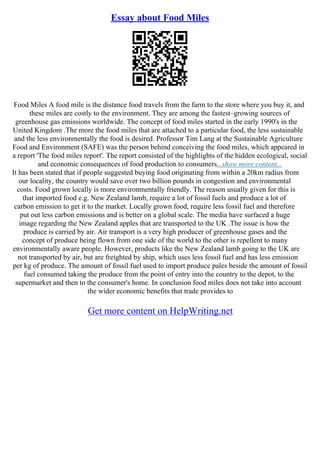 Essay about Food Miles
Food Miles A food mile is the distance food travels from the farm to the store where you buy it, and
these miles are costly to the environment. They are among the fastest–growing sources of
greenhouse gas emissions worldwide. The concept of food miles started in the early 1990's in the
United Kingdom .The more the food miles that are attached to a particular food, the less sustainable
and the less environmentally the food is desired. Professor Tim Lang at the Sustainable Agriculture
Food and Environment (SAFE) was the person behind conceiving the food miles, which appeared in
a report 'The food miles report'. The report consisted of the highlights of the hidden ecological, social
and economic consequences of food production to consumers...show more content...
It has been stated that if people suggested buying food originating from within a 20km radius from
our locality, the country would save over two billion pounds in congestion and environmental
costs. Food grown locally is more environmentally friendly. The reason usually given for this is
that imported food e.g. New Zealand lamb, require a lot of fossil fuels and produce a lot of
carbon emission to get it to the market. Locally grown food, require less fossil fuel and therefore
put out less carbon emissions and is better on a global scale. The media have surfaced a huge
image regarding the New Zealand apples that are transported to the UK .The issue is how the
produce is carried by air. Air transport is a very high producer of greenhouse gases and the
concept of produce being flown from one side of the world to the other is repellent to many
environmentally aware people. However, products like the New Zealand lamb going to the UK are
not transported by air, but are freighted by ship, which uses less fossil fuel and has less emission
per kg of produce. The amount of fossil fuel used to import produce pales beside the amount of fossil
fuel consumed taking the produce from the point of entry into the country to the depot, to the
supermarket and then to the consumer's home. In conclusion food miles does not take into account
the wider economic benefits that trade provides to
Get more content on HelpWriting.net
 
