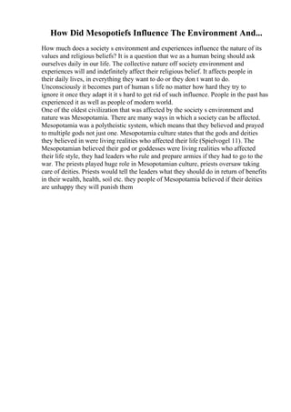 How Did Mesopotiefs Influence The Environment And...
How much does a society s environment and experiences influence the nature of its
values and religious beliefs? It is a question that we as a human being should ask
ourselves daily in our life. The collective nature off society environment and
experiences will and indefinitely affect their religious belief. It affects people in
their daily lives, in everything they want to do or they don t want to do.
Unconsciously it becomes part of human s life no matter how hard they try to
ignore it once they adapt it it s hard to get rid of such influence. People in the past has
experienced it as well as people of modern world.
One of the oldest civilization that was affected by the society s environment and
nature was Mesopotamia. There are many ways in which a society can be affected.
Mesopotamia was a polytheistic system, which means that they believed and prayed
to multiple gods not just one. Mesopotamia culture states that the gods and deities
they believed in were living realities who affected their life (Spielvogel 11). The
Mesopotamian believed their god or goddesses were living realities who affected
their life style, they had leaders who rule and prepare armies if they had to go to the
war. The priests played huge role in Mesopotamian culture, priests oversaw taking
care of deities. Priests would tell the leaders what they should do in return of benefits
in their wealth, health, soil etc. they people of Mesopotamia believed if their deities
are unhappy they will punish them
 