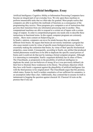 Artificial Intelligence. Essay
Artificial Intelligence: Cognitive Ability or Information Processing Computers have
become an integral part of our everyday lives. We rely upon these machines to
perform innumerable tasks that we often take for granted. Most people realize that
computers are able to perform the multitude of functions as a consequence of the
programming they receive. These programs give computers a set of instructions that
governs their transition from one information processing state to another. Thus,
computational machines are able to respond to a certain set of inputs with a certain
range of outputs. In order to comprehend programs one needs only to describe these
instructions in functional terms. In this regard, computer programs are extremely
similar... Show more content on Helpwriting.net ...
In Searle s opinion, computers can never be minds because they are inherently
different from brains. He argues that brains do not merely instantiate a program but
also cause mental events by virtue of specific neuro biological processes. Searle is
essentially making the contention that brains, by virtue of their specific biochemical
properties, cause minds. Consequently, according to Searle, any artifact that produced
mental phenomena would have to be able to duplicate the specific causal powers of
brains and it could not do that just by running a formal computer program. Although
it is interesting to contemplate, Searle s argument definitely has its share of flaws.
The Churchlands, as proponents in the possibility of artificial intelligence to
duplicate the mind, (yet not believers of strong AI as it was previously defined ) do
their best to illustrate these weaknesses in his theory. The primary objection which
they have with Searle s argument against the plausibility of artificial intelligence lies
with the third premise in his original proof. The Churchlands argue that this premise,
which states, Syntax by itself is neither constitutive of nor sufficient for semantics, is
an assumption rather than a fact. Additionally, they contend that to assume its truth is
tantamount to begging the question against classical AI. Classical AI rests on the
premise that if one can
 