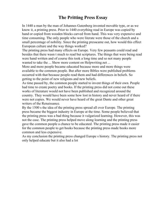 The Pritting Press Essay
In 1440 a man by the man of Johannes Gutenberg invented movable type, or as we
know it, a printing press. Prior to 1440 everything read in Europe was copied by
hand or copied from wooden blocks carved from hand. This was very expensive and
time consuming. The only people who were literate were those of the church and a
small percentage of nobility. Since the printing presscame out, how would this effect
European culture and the way things worked?
The printing press had many effects on Europe. Very few peasants could read and
besides that there wasn t much to read but scriptures. The things that were being read
were hand written and of course this took a long time and so not many people
wanted to take the ... Show more content on Helpwriting.net ...
More and more people became educated because more and more things were
available to the common people. But after more Bibles were published problems
occurred with that because people read them and had differences in beliefs. So
getting to the point of new religions and new beliefs.
As time passed by, the common people started to invent things of their own. People
had time to create poetry and books. If the printing press did not come out these
works of literature would not have been published and recognized around the
country. They would have been some how lost in history and never heard of if there
were not copies. We would never have heard of the great Dante and other great
writers of the Renaissance.
By the 1500 s the idea of the printing press spread all over Europe. The printing
press became the biggest industry in Europe at the time. Some people believed that
the printing press was a bad thing because it vulgarized learning. However, this was
not the case. The printing press helped move along learning and the printing press
gave the common people a chance to be educated. The printing press made it easier
for the common people to get books because the printing press made books more
common and less expensive.
As my conclusion the printing press changed Europe s history. The printing press not
only helped educate but it also had a lot
 