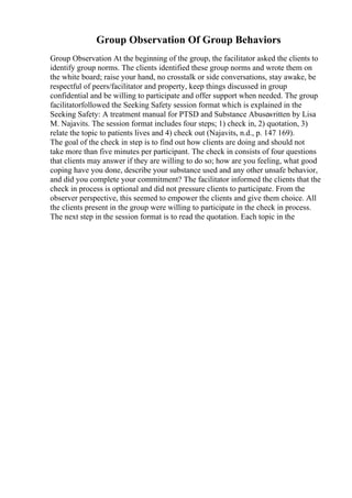Group Observation Of Group Behaviors
Group Observation At the beginning of the group, the facilitator asked the clients to
identify group norms. The clients identified these group norms and wrote them on
the white board; raise your hand, no crosstalk or side conversations, stay awake, be
respectful of peers/facilitator and property, keep things discussed in group
confidential and be willing to participate and offer support when needed. The group
facilitatorfollowed the Seeking Safety session format which is explained in the
Seeking Safety: A treatment manual for PTSD and Substance Abusewritten by Lisa
M. Najavits. The session format includes four steps; 1) check in, 2) quotation, 3)
relate the topic to patients lives and 4) check out (Najavits, n.d., p. 147 169).
The goal of the check in step is to find out how clients are doing and should not
take more than five minutes per participant. The check in consists of four questions
that clients may answer if they are willing to do so; how are you feeling, what good
coping have you done, describe your substance used and any other unsafe behavior,
and did you complete your commitment? The facilitator informed the clients that the
check in process is optional and did not pressure clients to participate. From the
observer perspective, this seemed to empower the clients and give them choice. All
the clients present in the group were willing to participate in the check in process.
The next step in the session format is to read the quotation. Each topic in the
 