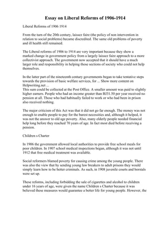 Essay on Liberal Reforms of 1906-1914
Liberal Reforms of 1906 1914
From the turn of the 20th century, laissez faire (the policy of non intervention in
relation to social problems) became discredited. The same old problems of poverty
and ill health still remained.
The Liberal reforms of 1906 to 1914 are very important because they show a
marked change in government policy from a largely laissez faire approach to a more
collectivist approach. The government now accepted that it should have a much
larger role and responsibility in helping those sections of society who could not help
themselves.
In the latter part of the nineteenth century governments began to take tentative steps
towards the provision of basic welfare services, for ... Show more content on
Helpwriting.net ...
This sum could be collected at the Post Office. A smaller amount was paid to slightly
higher earners. People who had an income greater than ВЈ31.50 per year received no
pension at all. Those who had habitually failed to work or who had been in prison
also received nothing.
The major criticism of this Act was that it did not go far enough. The money was not
enough to enable people to pay for the barest necessities and, although it helped, it
was not the answer to old age poverty. Also, many elderly people needed financial
help long before they reached 70 years of age. In fact most died before receiving a
pension.
Children s Charter
In 1906 the government allowed local authorities to provide free school meals for
poor children. In 1907 school medical inspections began, although it was not until
1912 that free medical treatment was available.
Social reformers blamed poverty for causing crime among the young people. There
was also the view that by sending young law breakers to adult prisons they would
simply learn how to be better criminals. As such, in 1908 juvenile courts and borstals
were set up.
These reforms, including forbidding the sale of cigarettes and alcohol to children
under 16 years of age, were given the name Children s Charter because it was
believed these measures would guarantee a better life for young people. However, the
 