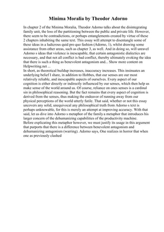 Minima Moralia by Theodor Adorno
In chapter 2 of the Minima Moralia, Theodor Adorno talks about the disintegrating
family unit, the loss of the partitioning between the public and private life. However,
there seem to be contradictions, or perhaps entanglements created by virtue of these
2 chapters inhabiting the same text. This essay will attempt to disentangle some of
these ideas in a ludicrous quid pro quo fashion (Adorno, 1), whilst drawing some
assistance from other areas, such as chapter 3, as well. And in doing so, will unravel
Adorno s ideas that violence is inescapable, that certain antagonistic dialectics are
necessary, and that not all conflict is bad conflict, thereby ultimately evoking the idea
that there is such a thing as benevolent antagonism and... Show more content on
Helpwriting.net ...
In short, as theoretical buildup increases, inaccuracy increases. This insinuates an
underlying belief I share, in addition to Hobbes, that our senses are our most
relatively reliable, and inescapable aspects of ourselves. Every aspect of our
cognition is either directly or indirectly influenced by our senses, which then help us
make sense of the world around us. Of course, reliance on ones senses is a cardinal
sin in philosophical reasoning. But the fact remains that every aspect of cognition is
derived from the senses, thus making the endeavor of running away from our
physical perceptions of the world utterly futile. That said, whether or not this essay
uncovers any solid, unequivocal any philosophical truth from Adorno s text is
perhaps unknowable, for this is merely an attempt at improving accuracy. With that
said, let us dive into Adorno s metaphor of the family a metaphor that introduces his
larger concern of the dehumanizing capabilities of the productivity machine.
Before explicating this metaphor however, we must justify its usage in this argument
that purports that there is a difference between benevolent antagonism and
dehumanizing antagonism (warring). Adorno says, One realizes in horror that when
one as previously clashed
 