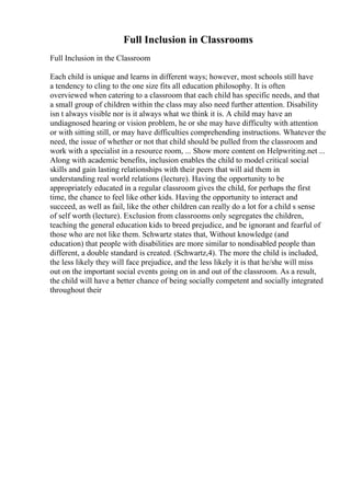 Full Inclusion in Classrooms
Full Inclusion in the Classroom
Each child is unique and learns in different ways; however, most schools still have
a tendency to cling to the one size fits all education philosophy. It is often
overviewed when catering to a classroom that each child has specific needs, and that
a small group of children within the class may also need further attention. Disability
isn t always visible nor is it always what we think it is. A child may have an
undiagnosed hearing or vision problem, he or she may have difficulty with attention
or with sitting still, or may have difficulties comprehending instructions. Whatever the
need, the issue of whether or not that child should be pulled from the classroom and
work with a specialist in a resource room, ... Show more content on Helpwriting.net ...
Along with academic benefits, inclusion enables the child to model critical social
skills and gain lasting relationships with their peers that will aid them in
understanding real world relations (lecture). Having the opportunity to be
appropriately educated in a regular classroom gives the child, for perhaps the first
time, the chance to feel like other kids. Having the opportunity to interact and
succeed, as well as fail, like the other children can really do a lot for a child s sense
of self worth (lecture). Exclusion from classrooms only segregates the children,
teaching the general education kids to breed prejudice, and be ignorant and fearful of
those who are not like them. Schwartz states that, Without knowledge (and
education) that people with disabilities are more similar to nondisabled people than
different, a double standard is created. (Schwartz,4). The more the child is included,
the less likely they will face prejudice, and the less likely it is that he/she will miss
out on the important social events going on in and out of the classroom. As a result,
the child will have a better chance of being socially competent and socially integrated
throughout their
 
