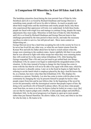 A Comparison Of Minorities In East Of Eden And Life Is
So...
The hardships minorities faced during the time periods East of Eden by John
Steinbeck and Life is so Good by Richard Glaubman and George Dawson is
something many people will never be able to fathom. As much as people read
about these tough times and the misfortune and cruelty people faced, only those
who experienced that oppression will truly ever understand. In both these books
people are faced with rough lives and manage to continue living, despite the many
adjustments they must make. Minorities in both East of Eden by John Steinbeck,
and Life is so Good by Richard Glaubman and George Dawson learn to face
challenges presented by the time period in these novels, and make the necessary
sacrifices in order to survive, but still prevail and... Show more content on
Helpwriting.net ...
George Dawson never has a hard time accepting his role in the society he lives in
he never has lived life any other way, so when his son Junior returns from the
Korean War and tells his father about how he had to switch railcars when the
troops were returning to the southern states. Junior rightfully felt that it was unfair
that he was allowed to fight with white troops but when they were returning home
they still could not be in the same railcar (Glaubman 218). After hearing this
George responded That s life and you just need to get settled back into things...
(Glaubman 218), he cannot even begin to understand the misguided nature of the
situation. At this time instead of trying to change his fate George has come to
terms with the fact that he will never be able to be equal with white men, which he
does not know is absurdly untrue. Later on in the book he begins to fight back by
refusing to eat the lunch which is employer placed by the dog s food he knows that
he, as a human, has more value than that (Glaubman 214). This displays his
evolution as a person. Similarly, Lee also has come to terms with his place in the
community by changing the way he presents himself to people he knows what
people expect from him and he just follows that. In the beginning of the novel he
covers his personality with the stereotypical exterior that people expect of him. By
doing so he sacrificed a bit of himself to please others. He just does what people
want from him, no more or no less, he knows [when he looks] at a man s eyes, [he]
can see that he expects pidgin and a shuffle, so [he] speaks pidgin and [shuffles]...
(Steinbeck 164). As the novel progresses Lee begins to open up to more people
rather than just Samuel Hamilton. He allows Adam, Cal, Aron, and Abra to see him
for who he truly is. He learns to be
 