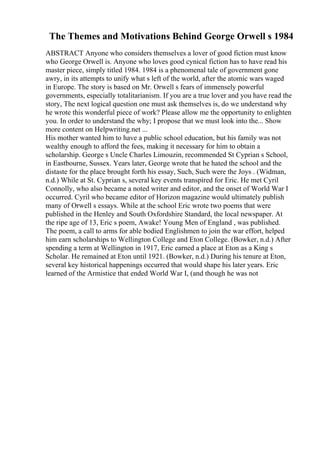 The Themes and Motivations Behind George Orwell s 1984
ABSTRACT Anyone who considers themselves a lover of good fiction must know
who George Orwell is. Anyone who loves good cynical fiction has to have read his
master piece, simply titled 1984. 1984 is a phenomenal tale of government gone
awry, in its attempts to unify what s left of the world, after the atomic wars waged
in Europe. The story is based on Mr. Orwell s fears of immensely powerful
governments, especially totalitarianism. If you are a true lover and you have read the
story, The next logical question one must ask themselves is, do we understand why
he wrote this wonderful piece of work? Please allow me the opportunity to enlighten
you. In order to understand the why; I propose that we must look into the... Show
more content on Helpwriting.net ...
His mother wanted him to have a public school education, but his family was not
wealthy enough to afford the fees, making it necessary for him to obtain a
scholarship. George s Uncle Charles Limouzin, recommended St Cyprian s School,
in Eastbourne, Sussex. Years later, George wrote that he hated the school and the
distaste for the place brought forth his essay, Such, Such were the Joys . (Widman,
n.d.) While at St. Cyprian s, several key events transpired for Eric. He met Cyril
Connolly, who also became a noted writer and editor, and the onset of World War I
occurred. Cyril who became editor of Horizon magazine would ultimately publish
many of Orwell s essays. While at the school Eric wrote two poems that were
published in the Henley and South Oxfordshire Standard, the local newspaper. At
the ripe age of 13, Eric s poem, Awake! Young Men of England , was published.
The poem, a call to arms for able bodied Englishmen to join the war effort, helped
him earn scholarships to Wellington College and Eton College. (Bowker, n.d.) After
spending a term at Wellington in 1917, Eric earned a place at Eton as a King s
Scholar. He remained at Eton until 1921. (Bowker, n.d.) During his tenure at Eton,
several key historical happenings occurred that would shape his later years. Eric
learned of the Armistice that ended World War I, (and though he was not
 