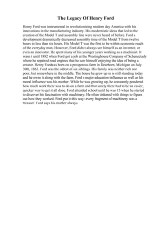 The Legacy Of Henry Ford
Henry Ford was instrumental in revolutionizing modern day America with his
innovations in the manufacturing industry. His modernistic ideas that led to the
creation of the Model T and assembly line were never heard of before. Ford s
development dramatically decreased assembly time of the Model T from twelve
hours to less than six hours. His Model T was the first to be within economic reach
of the everyday man. However, Ford didn t always see himself as an inventor, or
even an innovator. He spent many of his younger years working as a machinist. It
wasn t until 1882 when Ford got a job at the Westinghouse Company of Schenectady
where he repaired road engines that he saw himself enjoying the idea of being a
creator. Henry Fordwas born on a prosperous farm in Dearborn, Michigan on July
30th, 1863. Ford was the oldest of six siblings. His family was neither rich nor
poor, but somewhere in the middle. The house he grew up in is still standing today
and he owns it along with the farm. Ford s major education influence as well as his
moral influence was his mother. While he was growing up, he constantly pondered
how much work there was to do on a farm and that surely there had to be an easier,
quicker way to get it all done. Ford attended school until he was 15 when he started
to discover his fascination with machinery. He often tinkered with things to figure
out how they worked. Ford put it this way: every fragment of machinery was a
treasure. Ford says his mother always
 