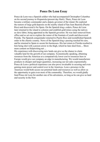 Ponce De Leon Essay
Ponce de Leon was a Spanish soldier who had accompanied Christopher Columbus
on his second journey to Hispaniola (present day Haiti). There, Ponce de Leon
became a military commander and a deputy governor of the island. He explored
the rumors of large gold deposits on the nearby island of San Juan Bautista (Puerto
Rico) and discovered it for Spain. On the Spanish king s orders, Ponce de Leon
later returned to the island to colonize and establish gold mines using the natives
as slave labor, being appointed as the Spanish governor. He was later removed from
office and so set out to explore the rumor of the fountain of youth and discovered
Florida. The Spanish conquistador returned to Puerto Rico and reestablished Spanish
order in the chaotic country. News of the Spanish king s passing reached his ears,
and he returned to Spain to secure his businesses. His last return to Florida resulted in
him being shot with a poison arrow to the thigh, which he later died from.... Show
more content on Helpwriting.net ...
His experience with discovering new lands can give us the chance to claim
valuable land for the growth of our company. Economically speaking, obtaining
resources from the Americas at a comparatively lower cost to resources here in
Europe would give our company an edge in manufacturing. We would manufacture
products in cheaper and larger quantities, increasing our net sales exponentially.
Ponce de Leon s political experience can also prove invaluable in securing and even
gaining more power and control over in the Americas. Leon s presence in the
Americas would both secure our potential lands and resources as well as allow us
the opportunity to gain even more of the commodity. Therefore, we would gladly
fund Ponce de Leon for another one of his adventures, so long as he can give us land
and security in the New
 