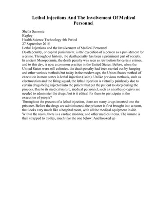 Lethal Injections And The Involvement Of Medical
Personnel
Shella Samonte
Kegley
Health Science Technology 4th Period
27 September 2015
Lethal Injections and the Involvement of Medical Personnel
Death penalty, or capital punishment, is the execution of a person as a punishment for
a crime. Throughout history, the death penalty has been a prominent part of society.
In ancient Mesopotamia, the death penalty was seen as retribution for certain crimes,
and to this day, is now a common practice in the United States. Before, when the
United States were still colonies, the death penalty had been carried out by hanging
and other various methods but today in the modern age, the Unites States method of
execution in most states is lethal injection (Issitt). Unlike previous methods, such as
electrocution and the firing squad, the lethal injection is virtually painlessly due to
certain drugs being injected into the patient that put the patient to sleep during the
process. Due to its medical nature, medical personnel, such as anesthesiologists are
needed to administer the drugs, but is it ethical for them to participate in the
execution of people?
Throughout the process of a lethal injection, there are many drugs inserted into the
prisoner. Before the drugs are administered, the prisoner is first brought into a room,
that looks very much like a hospital room, with all the medical equipment inside.
Within the room, there is a cardiac monitor, and other medical items. The inmate is
then strapped to trolley, much like the one below: And hooked up
 