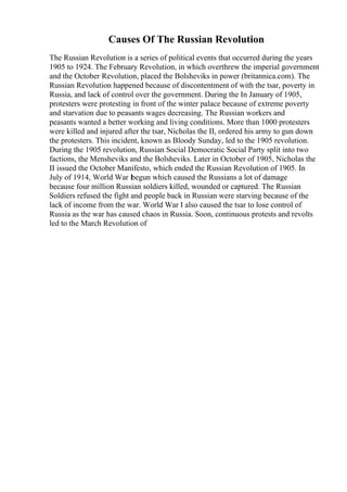 Causes Of The Russian Revolution
The Russian Revolution is a series of political events that occurred during the years
1905 to 1924. The February Revolution, in which overthrew the imperial government
and the October Revolution, placed the Bolsheviks in power (britannica.com). The
Russian Revolution happened because of discontentment of with the tsar, poverty in
Russia, and lack of control over the government. During the In January of 1905,
protesters were protesting in front of the winter palace because of extreme poverty
and starvation due to peasants wages decreasing. The Russian workers and
peasants wanted a better working and living conditions. More than 1000 protesters
were killed and injured after the tsar, Nicholas the II, ordered his army to gun down
the protesters. This incident, known as Bloody Sunday, led to the 1905 revolution.
During the 1905 revolution, Russian Social Democratic Social Party split into two
factions, the Mensheviks and the Bolsheviks. Later in October of 1905, Nicholas the
II issued the October Manifesto, which ended the Russian Revolution of 1905. In
July of 1914, World War I
begun which caused the Russians a lot of damage
because four million Russian soldiers killed, wounded or captured. The Russian
Soldiers refused the fight and people back in Russian were starving because of the
lack of income from the war. World War I also caused the tsar to lose control of
Russia as the war has caused chaos in Russia. Soon, continuous protests and revolts
led to the March Revolution of
 