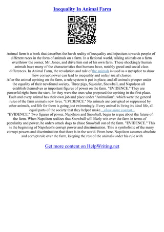 Inequality In Animal Farm
Animal farm is a book that describes the harsh reality of inequality and injustices towards people of
different races in the form of animals on a farm. In a fictional world, talking animals on a farm
overthrow the owner, Mr. Jones, and drive him out of his own farm. These shockingly human
animals have many of the characteristics that humans have, notably greed and social class
differences. In Animal Farm, the revolution and rule of the animals is used as a metaphor to show
how corrupt power can lead to inequality and unfair social classes.
After the animal uprising on the farm, a rule system is put in place, and all animals prosper under
the equality of their newfound society. Three pigs, Squealer, Snowball, and Napoleon all
establish themselves as important figures of power on the farm. "EVIDENCE." They are
powerful right from the start, for they were the ones who proposed the uprising in the first place.
Each and every animal has their own job and place under "Animalism", which were the general
rules of the farm animals new lives. "EVIDENCE." No animals are corrupted or suppressed by
other animals, and life for them is going just swimmingly. Every animal is living its ideal life, all
equal parts of the society that they helped make....show more content...
"EVIDENCE." Two figures of power, Napoleon and Snowball, begin to argue about the future of
the farm. When Napoleon realizes that Snowball will likely win over the farm in terms of
popularity and power, he orders attack dogs to chase Snowball out of the farm. "EVIDENCE." This
is the beginning of Napoleon's corrupt power and discrimination. This is symbolistic of the many
corrupt powers and discrimination that there is in the world. From here, Napoleon assumes absolute
and corrupt rule over the farm, keeping the rest of the animals under his rule with
Get more content on HelpWriting.net
 