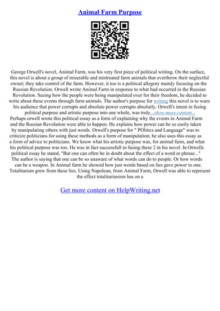 Animal Farm Purpose
George Orwell's novel, Animal Farm, was his very first piece of political writing. On the surface,
this novel is about a group of miserable and mistreated farm animals that overthrow their neglectful
owner; they take control of the farm. However, it too is a political allegory mainly focusing on the
Russian Revolution. Orwell wrote Animal Farm in response to what had occurred in the Russian
Revolution. Seeing how the people were being manipulated over for their freedom, he decided to
write about these events through farm animals. The author's purpose for writing this novel is to warn
his audience that power corrupts and absolute power corrupts absolutly. Orwell's intent in fusing
political purpose and artistic purpose into one whole, was truly...show more content...
Perhaps orwell wrote this political essay as a form of explaining why the events in Animal Farm
and the Russian Revolution were able to happen. He explains how power can be so easily taken
by manipulating others with just words. Orwell's purpose for " POlitics and Language" was to
criticize politicians for using these methods as a form of manipulation; he also uses this essay as
a form of advice to politicians. We know what his artistic purpose was, for animal farm, and what
his political purpose was too. He was in fact successfull in fusing these 2 in his novel. In Orwells
political essay he stated, "But one can often be in doubt about the effect of a word or phrase..."
The author is saying that one can be so unaware of what words can do to people. Or how words
can be a weapon. In Animal farm he showed how just words based on lies gave power to one.
Totalitarism grew from these lies. Using Napolean, from Animal Farm, Orwell was able to represent
the effect totalitarianism has on a
Get more content on HelpWriting.net
 