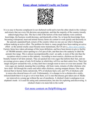 Essay about Animal Cruelty on Farms
It is so easy to become complacent in our sheltered world and to turn the other cheek to the violence
and misery that our every life decision can perpetrate, and that the majority of the country (mostly
unknowingly) buys into. The fact is that if the horrors of the meat industry were common
knowledge, the business would decrease, and drastically at that. So, to keep the knowledge from
becoming widespread, meat and animal factory farms are content to work quietly and discreetly in
the sparsely–populated back corners of the country where no one can see what is being done
without making an active effort. The problem for them is, many people have been making an active
effort– as the animal cruelty cause became more mainstream, the US saw a...show more content...
Factory farms have taken advantage of this loose definition, and have been known to give a facility
of 100,000 animals a door opening to a 5x5 pen of dirt, and then have the audacity to label the
animals free range. This is almost incomprehensibly cruel– an sadly, is more of the rule than the
exception when it comes to this industry. According to most sources, chickens are the most
brutally treated of all farm animals. They are packed into wire cages that deform their feet, and are
on average given a space of only 8x10 inches in which they will live out their entire lives. Their feet
tangle and grow around the wire, as they don't have enough room to move or even turn around. The
wire cages are stacked, meaning that everything– old food, waste, remains of other chickens who
have died– fall through the cracks and infect other chickens, causing rampant disease. One study
showed that in factory farms nationwide, 95% of chickens had e coli, and 75% of chickens sold
in stores also showed traces of e coli. Unfortunately, it is cheaper to let a chicken die a sickly,
infected death than it is to get a vet to treat them, so it is rare that disease gets taken care of. Beaks
are removed at a young age without the use of anesthesia. A chicken's beak is analogous to an
elephant's trunk– it is used for eating and communication, but also for exploring and discovering. A
chicken's beak is its main link to the world
Get more content on HelpWriting.net
 