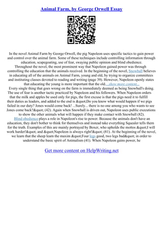 Animal Farm, by George Orwell Essay
In the novel Animal Farm by George Orwell, the pig Napoleon uses specific tactics to gain power
and control over the animal farm. Some of these techniques include controlling information through
education, scapegoating, use of fear, swaying public opinion and blind obedience.
Throughout the novel, the most prominent way that Napoleon gained power was through
controlling the education that the animals received. In the beginning of the novel, Snowball believes
in educating all of the animals on Animal Farm, young and old, by trying to organize committees
and instituting classes devoted to reading and writing (page 39). However, Napoleon openly states
that educating the young is more important that the old....show more content...
Every single thing that goes wrong on the farm is immediately deemed as being Snowball's doing.
The use of fear is another tactic practiced by Napoleon and his followers. When Napoleon orders
that the milk and apples be used only for pigs, the first excuse is that the pigs need it to fulfill
their duties as leaders, and added to the end is "Do you know what would happen if we pigs
failed in our duty? Jones would come back! ...Surely... there is no one among you who wants to see
Jones come back?" (42). Again when Snowball is driven out, Napoleon uses public executions
to show the other animals what will happen if they make contact with Snowball (82).
Blind obedience plays a role in Napoleon's rise to power. Because the animals don't have an
education, they don't bother to think for themselves and instead take everything Squealer tells them
for the truth. Examples of this are mainly portrayed by Boxer, who upholds the mottos "I will
work harder!" and "Napoleon is always right!" (81). At the beginning of the novel,
we learn that the sheep learn the maxim "Four legs good, two legs bad" in order to
understand the basic spirit of Animalism (41). When Napoleon gains power, he
Get more content on HelpWriting.net
 