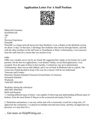 Application Letter For A Staff Position
Minecraft Username:
KylePokeCraft
Age:
13
Previous Experience:
PrimeMC
PrimeMC is a larger network known for their Skyblock. I was a Helper on the Skyblock section
for about 13 days. In that time, I did things like moderate chat, browse through forums, and talk
with the other members of the staff team in TeamSpeak or Slack. Unfortunately, I was removed
from the staff team for a reason that was unclear to me.
64Bit
64Bit was a smaller server run by my friend. He suggested that I apply on the forums for a staff
position. On the first two applications, I was denied. Finally, on my third application, I was
accepted. Over the span of three to four months, I worked my way up to administrator.
Unfortunately, there was an odd rollback, and I was set back at Moderator due to a glitch. The
owner (my friend) decided to keep it this way for a reason I still do not understand.
Timezone and Country:
Hawaiian Aleutian Standard Timezone (United States of America)
Estimated Schedule:
Weekends
7AM HST 9PM HST
Weekdays during the schoolyear
4PM HST 9PM HST
Skills and Reasons:
1. Catching different types of hacks. I am capable of observing and understanding different types of
hackers, from the most blatant X Rayers to the occasional and sneaky Fast Eat.
2. Dedication and patience. I can stay online and with a community overall for a long time, if I
appreciate the community. I ve played on multiple networks previously, and they all appreciate my
presence, so I stay there for a
... Get more on HelpWriting.net ...
 