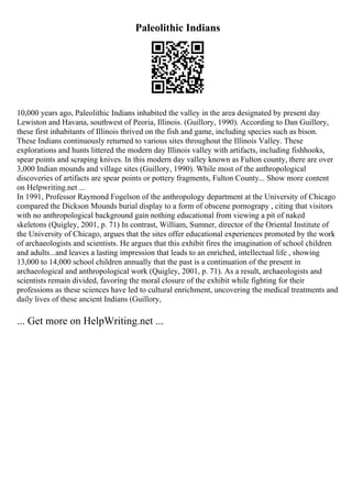 Paleolithic Indians
10,000 years ago, Paleolithic Indians inhabited the valley in the area designated by present day
Lewiston and Havana, southwest of Peoria, Illinois. (Guillory, 1990). According to Dan Guillory,
these first inhabitants of Illinois thrived on the fish and game, including species such as bison.
These Indians continuously returned to various sites throughout the Illinois Valley. These
explorations and hunts littered the modern day Illinois valley with artifacts, including fishhooks,
spear points and scraping knives. In this modern day valley known as Fulton county, there are over
3,000 Indian mounds and village sites (Guillory, 1990). While most of the anthropological
discoveries of artifacts are spear points or pottery fragments, Fulton County... Show more content
on Helpwriting.net ...
In 1991, Professor Raymond Fogelson of the anthropology department at the University of Chicago
compared the Dickson Mounds burial display to a form of obscene pornograpy , citing that visitors
with no anthropological background gain nothing educational from viewing a pit of naked
skeletons (Quigley, 2001, p. 71) In contrast, William, Sumner, director of the Oriental Institute of
the University of Chicago, argues that the sites offer educational experiences promoted by the work
of archaeologists and scientists. He argues that this exhibit fires the imagination of school children
and adults...and leaves a lasting impression that leads to an enriched, intellectual life , showing
13,000 to 14,000 school children annually that the past is a continuation of the present in
archaeological and anthropological work (Quigley, 2001, p. 71). As a result, archaeologists and
scientists remain divided, favoring the moral closure of the exhibit while fighting for their
professions as these sciences have led to cultural enrichment, uncovering the medical treatments and
daily lives of these ancient Indians (Guillory,
... Get more on HelpWriting.net ...
 