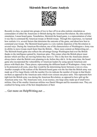 Skirmish Board Game Analysis
Recently in class, we paired into groups of two to face off in an ultra realistic simulation as
commanders of either the Americans or British during the American Revolution. By ultra realistic
simulation, I mean board game. Nonetheless, Skirmish the board game, is a representation of what
it was like to command the American troops or British troops. Through this experience, we learned
how realistic it is, several factors that determine the outcome of the game, and about how best to
command your troops. The Skirmish board game is a very realistic depiction of the Revolution in
several ways. During the American Revolution, one of the characteristics of Washington s Army was
its ability to move troops much faster than the British.... Show more content on Helpwriting.net ...
The Skirmish board game also reflects the advantage George Washington had over the British
thanks to the intelligence gained by American spies. This comes when the British player must
declare which unit they are moving before they move it. This is like how the Americans almost
always knew what the British were planning to do, before they did it. At the same time, the board
game also incorporated the vulnerability of American leaders by using special American unit
pieces with black dots. These pieces, representing the different heads of Washington s Army were
to be protected at all costs, since they would be the determining factor between a win or a loss.
Another example of the realism of the Skirmish board game was the fact that the British army was
made up of five large blocks with the number five (to indicate the number of troops in that block)
on them as opposed to the American units which were sixteen one piece units. This represents how
tight knit the British army was during the American Revolution, as opposed to how split up the
American army was. The Americans were, in an essence, one large army made up of small town
militias. One of the smaller American militias was Daniel Morgan and his mountain men. They are
credited for being some of the best sharpshooters of their
... Get more on HelpWriting.net ...
 