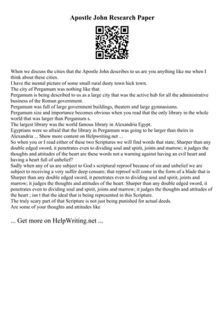 Apostle John Research Paper
When we discuss the cities that the Apostle John describes to us are you anything like me when I
think about these cities.
I have the mental picture of some small rural dusty town hick town.
The city of Pergamum was nothing like that.
Pergamum is being described to us as a large city that was the active hub for all the administrative
business of the Roman government.
Pergamum was full of large government buildings, theaters and large gymnasiums.
Pergamum size and importance becomes obvious when you read that the only library in the whole
world that was larger than Pergamum s.
The largest library was the world famous library in Alexandria Egypt.
Egyptians were so afraid that the library in Pergamum was going to be larger than theirs in
Alexandria ... Show more content on Helpwriting.net ...
So when you or I read either of these two Scriptures we will find words that state; Sharper than any
double edged sword, it penetrates even to dividing soul and spirit, joints and marrow; it judges the
thoughts and attitudes of the heart are these words not a warning against having an evil heart and
having a heart full of unbelief?
Sadly when any of us are subject to God s scriptural reproof because of sin and unbelief we are
subject to receiving a very suffer deep censure; that reproof will come in the form of a blade that is
Sharper than any double edged sword, it penetrates even to dividing soul and spirit, joints and
marrow; it judges the thoughts and attitudes of the heart. Sharper than any double edged sword, it
penetrates even to dividing soul and spirit, joints and marrow; it judges the thoughts and attitudes of
the heart ; isn t that the ideal that is being represented in this Scripture.
The truly scary part of that Scripture is not just being punished for actual deeds.
Are some of your thoughts and attitudes like
... Get more on HelpWriting.net ...
 