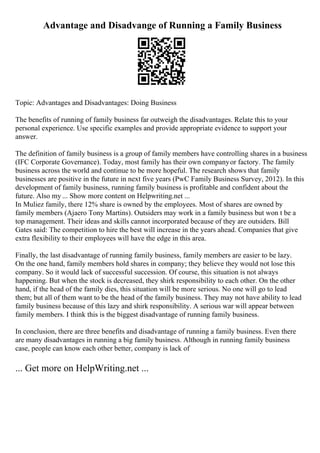 Advantage and Disadvange of Running a Family Business
Topic: Advantages and Disadvantages: Doing Business
The benefits of running of family business far outweigh the disadvantages. Relate this to your
personal experience. Use specific examples and provide appropriate evidence to support your
answer.
The definition of family business is a group of family members have controlling shares in a business
(IFC Corporate Governance). Today, most family has their own companyor factory. The family
business across the world and continue to be more hopeful. The research shows that family
businesses are positive in the future in next five years (PwC Family Business Survey, 2012). In this
development of family business, running family business is profitable and confident about the
future. Also my ... Show more content on Helpwriting.net ...
In Muliez family, there 12% share is owned by the employees. Most of shares are owned by
family members (Ajaero Tony Martins). Outsiders may work in a family business but won t be a
top management. Their ideas and skills cannot incorporated because of they are outsiders. Bill
Gates said: The competition to hire the best will increase in the years ahead. Companies that give
extra flexibility to their employees will have the edge in this area.
Finally, the last disadvantage of running family business, family members are easier to be lazy.
On the one hand, family members hold shares in company; they believe they would not lose this
company. So it would lack of successful succession. Of course, this situation is not always
happening. But when the stock is decreased, they shirk responsibility to each other. On the other
hand, if the head of the family dies, this situation will be more serious. No one will go to lead
them; but all of them want to be the head of the family business. They may not have ability to lead
family business because of this lazy and shirk responsibility. A serious war will appear between
family members. I think this is the biggest disadvantage of running family business.
In conclusion, there are three benefits and disadvantage of running a family business. Even there
are many disadvantages in running a big family business. Although in running family business
case, people can know each other better, company is lack of
... Get more on HelpWriting.net ...
 