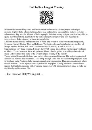 Indi India s Largest Country
Discover the breathtaking views and landscape of India with its diverse people and unique
animals. Explore India s humid climate, large size and multiple topographical features in Asia s
subcontinent. Dig into the lifestyle of India s people, their fascinating religion, and how they like to
spend their leisure time. Learn about the world s largest democracy and how it gained its
independence. Take a journey with me through India.
Location:India is located on the continent of Asia. The countries India borders are Bangladesh,
Myanmar, Nepal, Bhutan, Tibet and Pakistan. The bodies of water India borders are the Bay of
Bengal and the Arabian Sea. India s coordinates are 21.0000В° N and 78.0000В° E.
Size:India is a very large country. It covers 1,269,438 square miles. If you put the square mileage
of Alaska, Texas, Montana, West Virginia and Rhode Island together it would equal the size of
India. Did you know that India is the seventh largest country in the world?
Topographical features:India has a vast variety of topographical features. The main topographical
features are plateaus and mountains. Take a trip through India with me in the next paragraph. Start
in Northern India. Northern India has very ragged, sharp mountains. Then, move northwest, where
there is a desert. Take a trip south and experience a huge plain. Finally, observe a mountainous
region, that leads to grassland with rivers and canals. A world famous mountain range in India are
the Himalayan Mountains. The
... Get more on HelpWriting.net ...
 